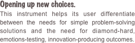 Opening up new choices. 
This instrument helps its user differentiate between the needs for simple problem-solving solutions and the need for diamond-hard, emotions-testing, innovation-producing outcomes.