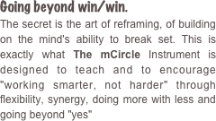 Going beyond win/win. 
The secret is the art of reframing, of building on the mind's ability to break set. This is exactly what The mCircle Instrument is designed to teach and to encourage "working smarter, not harder" through flexibility, synergy, doing more with less and going beyond "yes" 