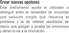 Crear nuevas opciones Este instrumento ayuda al utilizador a distinguir entre la necesidad de encontrar una solución simple que resuelva el problema y la de obtener resultados de hierro; que pongan a prueba las emociones y abran la via a la innovación