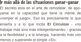 Ir más allá de las situaciones ganar-ganar  El secreto esta en el arte de remodelar, de apo­yarse en la capacidad que tiene la mente de «romper el juego». Eso es precisamente lo que enseña y a lo que incita El Circulom - «no trabajar más sino más inteligentemente» - gracias a la flexibilidad y a la sinergia, haciendo más con menos y superando el simple «SI».
