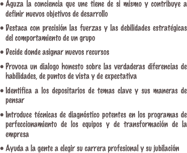 Aguza la conciencia que une tiene de si mismo y contribuye a definir nuevos objetivos de desarrollo

Destaca con precisión las fuerzas y las debilidades estratégicas del comportamiento de un grupo

Decide donde asignar nuevos recursos

Provoca un dialogo honesto sobre las verdaderas diferencias de habilidades, de puntos de vista y de expectativa

Identifica a los depositarios de temas clave y sus maneras de pensar
Introduce técnicas de diagnóstico potentes en los programas de perfeccionamiento de los equipos y de transformación de la empresa

Ayuda a la gente a elegir su carrera profesional y su jubilación