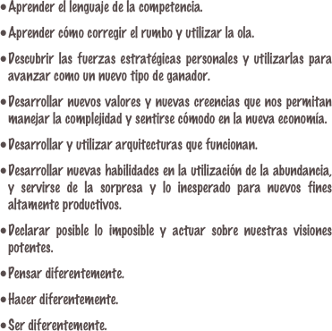 Aprender el lenguaje de la competencia.
Aprender cómo corregir el rumbo y utilizar la ola.
Descubrir las fuerzas estratégicas personales y utilizarlas para avanzar como un nuevo tipo de ganador.
Desarrollar nuevos valores y nuevas creencias que nos permitan manejar la complejidad y sentirse cómodo en la nueva economía.
Desarrollar y utilizar arquitecturas que funcionan.Desarrollar nuevas habilidades en la utilización de la abundancia, y servirse de la sorpresa y lo inesperado para nuevos fines altamente productivos.Declarar posible lo imposible y actuar sobre nuestras visiones potentes.Pensar diferentemente.Hacer diferentemente.Ser diferentemente.