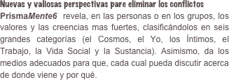 Nuevas y valiosas perspectivas pare eliminar los conflictosPrismaMente6  revela, en las personas o en los grupos, los valores y las creencias mas fuertes, clasificándolos en seis grandes categorías (el Cosmos, el Yo, los Íntimos, el Trabajo, la Vida Social y la Sustancia). Asimismo, da los medios adecuados para que, cada cual pueda discutir acerca de donde viene y por qué.