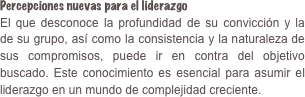 Percepciones nuevas para el liderazgoEl que desconoce la profundidad de su convicción y la de su grupo, así como la consistencia y la naturaleza de sus compromisos, puede ir en contra del objetivo buscado. Este conocimiento es esencial para asumir el liderazgo en un mundo de complejidad creciente.