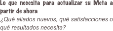 Lo que necesita para actualizar su Meta a partir de ahora ¿Qué aliados nuevos, qué satisfacciones o qué resultados necesita?