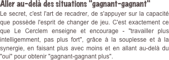 Aller au-delà des situations "gagnant-gagnant" Le secret, c'est l'art de recadrer, de s'appuyer sur la capacité que possède l'esprit de changer de jeu. C'est exactement ce que Le Cerclem enseigne et encourage - "travailler plus intelligemment, pas plus fort", grâce à la souplesse et à la synergie, en faisant plus avec moins et en allant au-delà du "oui" pour obtenir "gagnant-gagnant plus". 