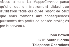 «Nous aimons La MappeCerveau parce qu'elle est un instrument didactique d'utilisation facile qui ouvre l'esprit de ceux que nous formons aux conséquences puissantes des profils de pensée privilégiés par le cerveau.»
 John Powell GTE South Florida 
Telephone Operations