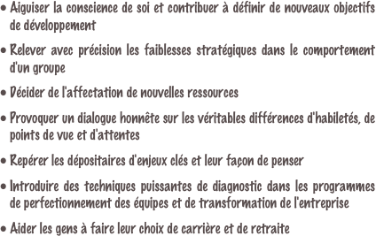 Aiguiser la conscience de soi et contribuer à définir de nouveaux objectifs de développement

Relever avec précision les faiblesses stratégiques dans le comportement d'un groupe

Décider de l'affectation de nouvelles ressources

Provoquer un dialogue honnête sur les véritables différences d'habiletés, de points de vue et d'attentes

Repérer les dépositaires d'enjeux clés et leur façon de penser
Introduire des techniques puissantes de diagnostic dans les programmes de perfectionnement des équipes et de transformation de l'entreprise

Aider les gens à faire leur choix de carrière et de retraite