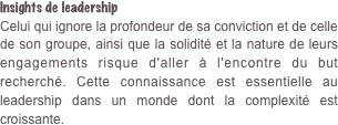 Insights de leadership Celui qui ignore la profondeur de sa conviction et de celle de son groupe, ainsi que la solidité et la nature de leurs engagements risque d'aller à l'encontre du but recherché. Cette connaissance est essentielle au leadership dans un monde dont la complexité est croissante.