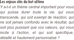 Les enjeux clés du but ultime  Y a-t-il un thème central important pour vous qui puisse durer toute la vie, qui vous transcende, qui soit exempt de réaction, qui ne soit jamais confondu avec le résultat, qui soit plus puissant que vos valeurs, qui vous incite à l'action, et qui soit spécifique, détaillé et hautement personnalisé ?