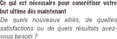 Ce qui est nécessaire pour concrétiser votre but ultime dès maintenant De quels nouveaux alliés, de quelles satisfactions ou de quels résultats avez-vous besoin ?